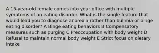 A 15-year-old female comes into your office with multiple symptoms of an eating disorder. What is the single feature that would lead you to diagnose anorexia rather than bulimia or binge eating disorder? A Binge eating behaviors B Compensatory measures such as purging C Preoccupation with body weight D Refusal to maintain normal body weight E Strict focus on dietary intake