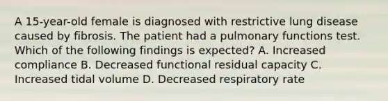 A 15-year-old female is diagnosed with restrictive lung disease caused by fibrosis. The patient had a pulmonary functions test. Which of the following findings is expected? A. Increased compliance B. Decreased functional residual capacity C. Increased tidal volume D. Decreased respiratory rate