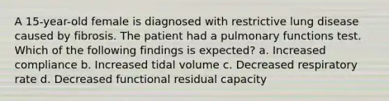 A 15-year-old female is diagnosed with restrictive lung disease caused by fibrosis. The patient had a pulmonary functions test. Which of the following findings is expected? a. Increased compliance b. Increased tidal volume c. Decreased respiratory rate d. Decreased functional residual capacity