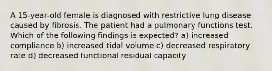 A 15-year-old female is diagnosed with restrictive lung disease caused by fibrosis. The patient had a pulmonary functions test. Which of the following findings is expected? a) increased compliance b) increased tidal volume c) decreased respiratory rate d) decreased functional residual capacity