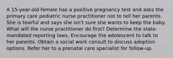 A 15-year-old female has a positive pregnancy test and asks the primary care pediatric nurse practitioner not to tell her parents. She is tearful and says she isn't sure she wants to keep the baby. What will the nurse practitioner do first? Determine the state-mandated reporting laws. Encourage the adolescent to talk to her parents. Obtain a social work consult to discuss adoption options. Refer her to a prenatal care specialist for follow-up.