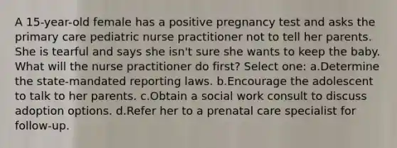 A 15-year-old female has a positive pregnancy test and asks the primary care pediatric nurse practitioner not to tell her parents. She is tearful and says she isn't sure she wants to keep the baby. What will the nurse practitioner do first? Select one: a.Determine the state-mandated reporting laws. b.Encourage the adolescent to talk to her parents. c.Obtain a social work consult to discuss adoption options. d.Refer her to a prenatal care specialist for follow-up.