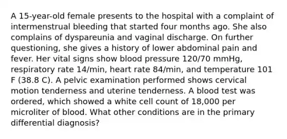 A 15-year-old female presents to the hospital with a complaint of intermenstrual bleeding that started four months ago. She also complains of dyspareunia and vaginal discharge. On further questioning, she gives a history of lower abdominal pain and fever. Her vital signs show blood pressure 120/70 mmHg, respiratory rate 14/min, heart rate 84/min, and temperature 101 F (38.8 C). A pelvic examination performed shows cervical motion tenderness and uterine tenderness. A blood test was ordered, which showed a white cell count of 18,000 per microliter of blood. What other conditions are in the primary differential diagnosis?