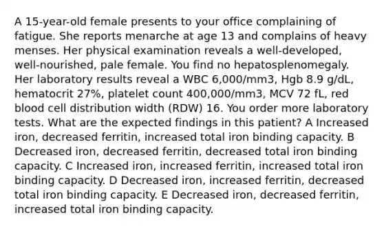 A 15-year-old female presents to your office complaining of fatigue. She reports menarche at age 13 and complains of heavy menses. Her physical examination reveals a well-developed, well-nourished, pale female. You find no hepatosplenomegaly. Her laboratory results reveal a WBC 6,000/mm3, Hgb 8.9 g/dL, hematocrit 27%, platelet count 400,000/mm3, MCV 72 fL, red blood cell distribution width (RDW) 16. You order more laboratory tests. What are the expected findings in this patient? A Increased iron, decreased ferritin, increased total iron binding capacity. B Decreased iron, decreased ferritin, decreased total iron binding capacity. C Increased iron, increased ferritin, increased total iron binding capacity. D Decreased iron, increased ferritin, decreased total iron binding capacity. E Decreased iron, decreased ferritin, increased total iron binding capacity.