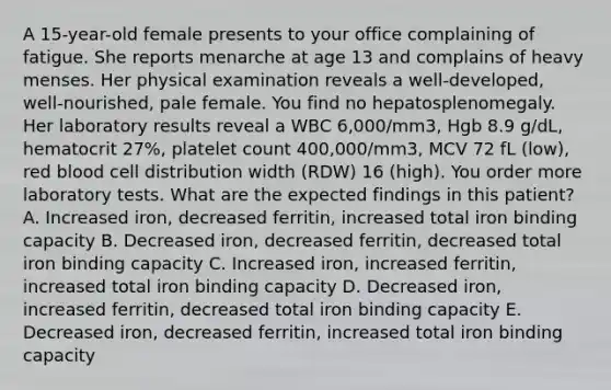 A 15-year-old female presents to your office complaining of fatigue. She reports menarche at age 13 and complains of heavy menses. Her physical examination reveals a well-developed, well-nourished, pale female. You find no hepatosplenomegaly. Her laboratory results reveal a WBC 6,000/mm3, Hgb 8.9 g/dL, hematocrit 27%, platelet count 400,000/mm3, MCV 72 fL (low), red blood cell distribution width (RDW) 16 (high). You order more laboratory tests. What are the expected findings in this patient? A. Increased iron, decreased ferritin, increased total iron binding capacity B. Decreased iron, decreased ferritin, decreased total iron binding capacity C. Increased iron, increased ferritin, increased total iron binding capacity D. Decreased iron, increased ferritin, decreased total iron binding capacity E. Decreased iron, decreased ferritin, increased total iron binding capacity