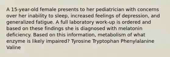 A 15-year-old female presents to her pediatrician with concerns over her inability to sleep, increased feelings of depression, and generalized fatigue. A full laboratory work-up is ordered and based on these findings she is diagnosed with melatonin deficiency. Based on this information, metabolism of what enzyme is likely impaired? Tyrosine Tryptophan Phenylalanine Valine