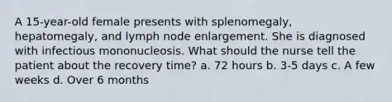 A 15-year-old female presents with splenomegaly, hepatomegaly, and lymph node enlargement. She is diagnosed with infectious mononucleosis. What should the nurse tell the patient about the recovery time? a. 72 hours b. 3-5 days c. A few weeks d. Over 6 months