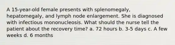 A 15-year-old female presents with splenomegaly, hepatomegaly, and lymph node enlargement. She is diagnosed with infectious mononucleosis. What should the nurse tell the patient about the recovery time? a. 72 hours b. 3-5 days c. A few weeks d. 6 months