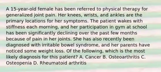 A 15-year-old female has been referred to physical therapy for generalized joint pain. Her knees, wrists, and ankles are the primary locations for her symptoms. The patient wakes with stiffness each morning, and her participation in gym at school has been significantly declining over the past few months because of pain in her joints. She has also recently been diagnosed with irritable bowel syndrome, and her parents have noticed some weight loss. Of the following, which is the most likely diagnosis for this patient? A. Cancer B. Osteoarthritis C. Osteopenia D. Rheumatoid arthritis