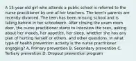 A 15-year-old girl who attends a public school is referred to the nurse practitioner by one of her teachers. The teen's parents are recently divorced. The teen has been missing school and is falling behind in her schoolwork. After closing the exam room door, the nurse practitioner starts to interview the teen, asking about her moods, her appetite, her sleep, whether she has any plan of hurting herself or others, and other questions. In what type of health prevention activity is the nurse practitioner engaging? A. Primary prevention B. Secondary prevention C. Tertiary prevention D. Dropout prevention program