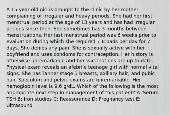 A 15-year-old girl is brought to the clinic by her mother complaining of irregular and heavy periods. She had her first menstrual period at the age of 13 years and has had irregular periods since then. She sometimes has 3 months between menstruations. Her last menstrual period was 6 weeks prior to evaluation during which she required 7-8 pads per day for 7 days. She denies any pain. She is sexually active with her boyfriend and uses condoms for contraception. Her history is otherwise unremarkable and her vaccinations are up to date. Physical exam reveals an afebrile teenage girl with normal vital signs. She has Tanner stage 3 breasts, axillary hair, and pubic hair. Speculum and pelvic exams are unremarkable. Her hemoglobin level is 9.6 g/dL. Which of the following is the most appropriate next step in management of this patient? A: Serum TSH B: Iron studies C: Reassurance D: Pregnancy test E: Ultrasound