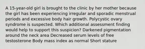 A 15-year-old girl is brought to the clinic by her mother because the girl has been experiencing irregular and sporadic menstrual periods and excessive body hair growth. Polycystic ovary syndrome is suspected. Which additional assessment finding would help to support this suspicion? Darkened pigmentation around the neck area Decreased serum levels of free testosterone Body mass index as normal Short stature