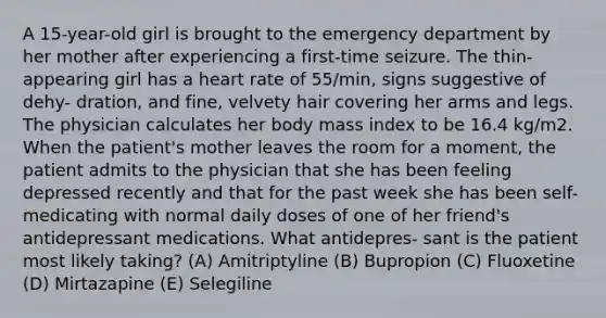 A 15-year-old girl is brought to the emergency department by her mother after experiencing a first-time seizure. The thin-appearing girl has a heart rate of 55/min, signs suggestive of dehy- dration, and fine, velvety hair covering her arms and legs. The physician calculates her body mass index to be 16.4 kg/m2. When the patient's mother leaves the room for a moment, the patient admits to the physician that she has been feeling depressed recently and that for the past week she has been self-medicating with normal daily doses of one of her friend's antidepressant medications. What antidepres- sant is the patient most likely taking? (A) Amitriptyline (B) Bupropion (C) Fluoxetine (D) Mirtazapine (E) Selegiline