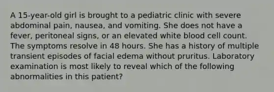 A 15-year-old girl is brought to a pediatric clinic with severe abdominal pain, nausea, and vomiting. She does not have a fever, peritoneal signs, or an elevated white blood cell count. The symptoms resolve in 48 hours. She has a history of multiple transient episodes of facial edema without pruritus. Laboratory examination is most likely to reveal which of the following abnormalities in this patient?