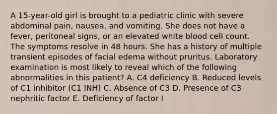 A 15-year-old girl is brought to a pediatric clinic with severe abdominal pain, nausea, and vomiting. She does not have a fever, peritoneal signs, or an elevated white blood cell count. The symptoms resolve in 48 hours. She has a history of multiple transient episodes of facial edema without pruritus. Laboratory examination is most likely to reveal which of the following abnormalities in this patient? A. C4 deficiency B. Reduced levels of C1 inhibitor (C1 INH) C. Absence of C3 D. Presence of C3 nephritic factor E. Deficiency of factor I