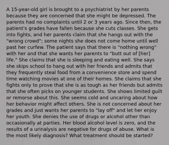 A 15-year-old girl is brought to a psychiatrist by her parents because they are concerned that she might be depressed. The parents had no complaints until 2 or 3 years ago. Since then, the patient's grades have fallen because she cuts classes. She gets into fights, and her parents claim that she hangs out with the "wrong crowd"; some nights she does not come home until well past her curfew. The patient says that there is "nothing wrong" with her and that she wants her parents to "butt out of [her] life." She claims that she is sleeping and eating well. She says she skips school to hang out with her friends and admits that they frequently steal food from a convenience store and spend time watching movies at one of their homes. She claims that she fights only to prove that she is as tough as her friends but admits that she often picks on younger students. She shows limited guilt or remorse about this. She seems cold and uncaring about how her behavior might affect others. She is not concerned about her grades and just wants her parents to "lay off" and let her enjoy her youth. She denies the use of drugs or alcohol other than occasionally at parties. Her blood alcohol level is zero, and the results of a urinalysis are negative for drugs of abuse. What is the most likely diagnosis? What treatment should be started?