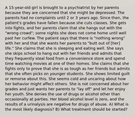 A 15-year-old girl is brought to a psychiatrist by her parents because they are concerned that she might be depressed. The parents had no complaints until 2 or 3 years ago. Since then, the patient's grades have fallen because she cuts classes. She gets into fights, and her parents claim that she hangs out with the "wrong crowd"; some nights she does not come home until well past her curfew. The patient says that there is "nothing wrong" with her and that she wants her parents to "butt out of [her] life." She claims that she is sleeping and eating well. She says she skips school to hang out with her friends and admits that they frequently steal food from a convenience store and spend time watching movies at one of their homes. She claims that she fights only to prove that she is as tough as her friends but admits that she often picks on younger students. She shows limited guilt or remorse about this. She seems cold and uncaring about how her behavior might affect others. She is not concerned about her grades and just wants her parents to "lay off" and let her enjoy her youth. She denies the use of drugs or alcohol other than occasionally at parties. Her blood alcohol level is zero, and the results of a urinalysis are negative for drugs of abuse. A) What is the most likely diagnosis? B) What treatment should be started?