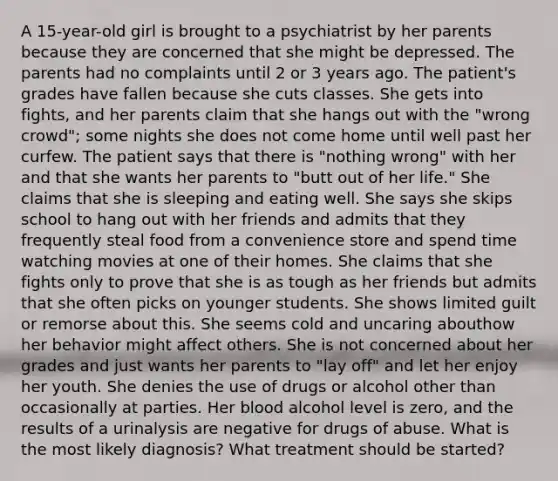 A 15-year-old girl is brought to a psychiatrist by her parents because they are concerned that she might be depressed. The parents had no complaints until 2 or 3 years ago. The patient's grades have fallen because she cuts classes. She gets into fights, and her parents claim that she hangs out with the "wrong crowd"; some nights she does not come home until well past her curfew. The patient says that there is "nothing wrong" with her and that she wants her parents to "butt out of her life." She claims that she is sleeping and eating well. She says she skips school to hang out with her friends and admits that they frequently steal food from a convenience store and spend time watching movies at one of their homes. She claims that she fights only to prove that she is as tough as her friends but admits that she often picks on younger students. She shows limited guilt or remorse about this. She seems cold and uncaring abouthow her behavior might affect others. She is not concerned about her grades and just wants her parents to "lay off" and let her enjoy her youth. She denies the use of drugs or alcohol other than occasionally at parties. Her blood alcohol level is zero, and the results of a urinalysis are negative for drugs of abuse. What is the most likely diagnosis? What treatment should be started?