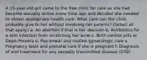 A 15-year-old girl came to the free clinic for care as she had become sexually active some time ago and decided she needed to obtain appropriate health care. What care can the clinic probably give to her without involving her parents? (Select all that apply.) a. An abortion if that is her decision b. Antibiotics for a skin infection from scratching her acne c. Birth control pills or Depo-Provera d. Pap smear and routine gynecologic care e. Pregnancy tests and prenatal care if she is pregnant f. Diagnosis of and treatment for any sexually transmitted disease (STD)