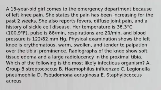 A 15-year-old girl comes to the emergency department because of left knee pain. She states the pain has been increasing for the past 2 weeks. She also reports fevers, diffuse joint pain, and a history of sickle cell disease. Her temperature is 38.3°C (100.9°F), pulse is 88/min, respirations are 20/min, and blood pressure is 122/82 mm Hg. Physical examination shows the left knee is erythematous, warm, swollen, and tender to palpation over the tibial prominence. Radiographs of the knee show soft tissue edema and a large radiolucency in the proximal tibia. Which of the following is the most likely infectious organism? A. Group B streptococcus B. Haemophilus influenzae C. Legionella pneumophila D. Pseudomona aeruginosa E. Staphylococcus aureus