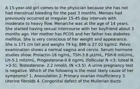 A 15-year-old girl comes to the physician because she has not had menstrual bleeding for the past 3 months. Menses had previously occurred at irregular 15-45 day intervals with moderate to heavy flow. Menarche was at the age of 14 years. She started having sexual intercourse with her boyfriend about 3 months ago. Her mother has PCOS and her father has diabetes mellitus. She is very conscious of her weight and appearance. She is 171 cm tall and weighs 79 kg; BMI is 27.02 kg/m2. Pelvic examination shows a normal vagina and cervix. Serum hormone studies show: Prolactin-16 ng/mL, TSH-3.8 μU/mL, FSH-6 mIU/mL, LH-5.1 mIU/mL, Progesterone-0.8 ng/mL (follicular N 3-5), Testosterone- 2.2 nmol/L (N <3.5). A urine pregnancy test is negative. Which of the following is the most likely cause of her symptoms? 1. Anovulation 2. Primary ovarian insufficiency 3. Uterine fibroids 4. Congenital defect of the Mullerian ducts