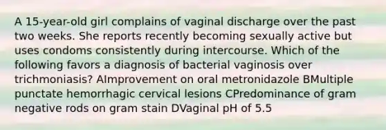 A 15-year-old girl complains of vaginal discharge over the past two weeks. She reports recently becoming sexually active but uses condoms consistently during intercourse. Which of the following favors a diagnosis of bacterial vaginosis over trichmoniasis? AImprovement on oral metronidazole BMultiple punctate hemorrhagic cervical lesions CPredominance of gram negative rods on gram stain DVaginal pH of 5.5