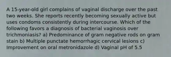 A 15-year-old girl complains of vaginal discharge over the past two weeks. She reports recently becoming sexually active but uses condoms consistently during intercourse. Which of the following favors a diagnosis of bacterial vaginosis over trichmoniasis? a) Predominance of gram negative rods on gram stain b) Multiple punctate hemorrhagic cervical lesions c) Improvement on oral metronidazole d) Vaginal pH of 5.5