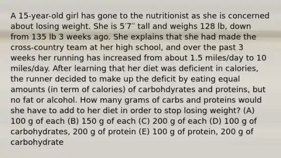 A 15-year-old girl has gone to the nutritionist as she is concerned about losing weight. She is 5′7′′ tall and weighs 128 lb, down from 135 lb 3 weeks ago. She explains that she had made the cross-country team at her high school, and over the past 3 weeks her running has increased from about 1.5 miles/day to 10 miles/day. After learning that her diet was deficient in calories, the runner decided to make up the deficit by eating equal amounts (in term of calories) of carbohdyrates and proteins, but no fat or alcohol. How many grams of carbs and proteins would she have to add to her diet in order to stop losing weight? (A) 100 g of each (B) 150 g of each (C) 200 g of each (D) 100 g of carbohydrates, 200 g of protein (E) 100 g of protein, 200 g of carbohydrate