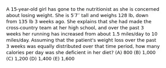 A 15-year-old girl has gone to the nutritionist as she is concerned about losing weight. She is 5′7′′ tall and weighs 128 lb, down from 135 lb 3 weeks ago. She explains that she had made the cross-country team at her high school, and over the past 3 weeks her running has increased from about 1.5 miles/day to 10 miles/day. Assuming that the patient's weight loss over the past 3 weeks was equally distributed over that time period, how many calories per day was she deficient in her diet? (A) 800 (B) 1,000 (C) 1,200 (D) 1,400 (E) 1,600