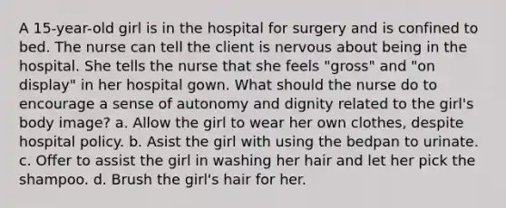 A 15-year-old girl is in the hospital for surgery and is confined to bed. The nurse can tell the client is nervous about being in the hospital. She tells the nurse that she feels "gross" and "on display" in her hospital gown. What should the nurse do to encourage a sense of autonomy and dignity related to the girl's body image? a. Allow the girl to wear her own clothes, despite hospital policy. b. Asist the girl with using the bedpan to urinate. c. Offer to assist the girl in washing her hair and let her pick the shampoo. d. Brush the girl's hair for her.