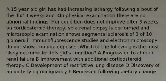 A 15-year-old girl has had increasing lethargy following a bout of the 'flu' 3 weeks ago. On physical examination there are no abnormal findings. Her condition does not improve after 3 weeks on corticosteroid therapy, so a renal biopsy is performed and microscopic examination shows segmental sclerosis of 3 of 10 glomeruli. Immunofluorescence studies and electron microscopy do not show immune deposits. Which of the following is the most likely outcome for this girl's condition? A Progression to chronic renal failure B Improvement with additional corticosteroid therapy C Development of restrictive lung disease D Discovery of an underlying malignancy E Remission following dietary change