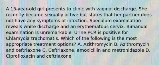 A 15-year-old girl presents to clinic with vaginal discharge. She recently became sexually active but states that her partner does not have any symptoms of infection. Speculum examination reveals white discharge and an erythematous cervix. Bimanual examination is unremarkable. Urine PCR is positive for Chlamydia trachomatis. Which of the following is the most appropriate treatment options? A. Azithromycin B. Azithromycin and ceftriaxone C. Ceftriaxone, amoxicillin and metronidazole D. Ciprofloxacin and ceftriaxone