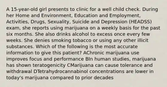 A 15-year-old girl presents to clinic for a well child check. During her Home and Environment, Education and Employment, Activities, Drugs, Sexuality, Suicide and Depression (HEADSS) exam, she reports using marijuana on a weekly basis for the past six months. She also drinks alcohol to excess once every few weeks. She denies smoking tobacco or using any other illicit substances. Which of the following is the most accurate information to give this patient? AChronic marijuana use improves focus and performance BIn human studies, marijuana has shown teratogenicity CMarijuana can cause tolerance and withdrawal DTetrahydrocannabinol concentrations are lower in today's marijuana compared to prior decades