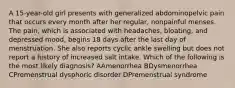 A 15-year-old girl presents with generalized abdominopelvic pain that occurs every month after her regular, nonpainful menses. The pain, which is associated with headaches, bloating, and depressed mood, begins 18 days after the last day of menstruation. She also reports cyclic ankle swelling but does not report a history of increased salt intake. Which of the following is the most likely diagnosis? AAmenorrhea BDysmenorrhea CPremenstrual dysphoric disorder DPremenstrual syndrome