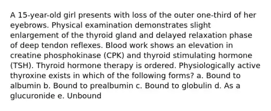 A 15-year-old girl presents with loss of the outer one-third of her eyebrows. Physical examination demonstrates slight enlargement of the thyroid gland and delayed relaxation phase of deep tendon reflexes. Blood work shows an elevation in creatine phosphokinase (CPK) and thyroid stimulating hormone (TSH). Thyroid hormone therapy is ordered. Physiologically active thyroxine exists in which of the following forms? a. Bound to albumin b. Bound to prealbumin c. Bound to globulin d. As a glucuronide e. Unbound