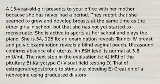 A 15-year-old girl presents to your office with her mother because she has never had a period. They report that she seemed to grow and develop breasts at the same time as the other girls in school, but that she has not yet started to menstruate. She is active in sports at her school and plays the piano. She is 54, 128 lb; an examination reveals Tanner IV breast and pelvic examination reveals a blind vaginal pouch. Ultrasound confirms absence of a uterus. An FSH level is normal at 5.8 mIU/mL. The next step in the evaluation is: A) MRI of the pituitary B) Karyotype C) Visual field testing D) Trial of estrogen/progesterone to stimulate bleeding E) Creation of a neovagina using graduated dilators