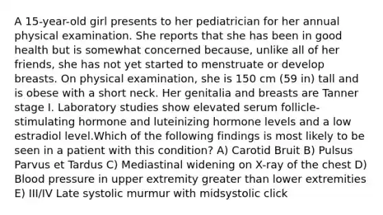 A 15-year-old girl presents to her pediatrician for her annual physical examination. She reports that she has been in good health but is somewhat concerned because, unlike all of her friends, she has not yet started to menstruate or develop breasts. On physical examination, she is 150 cm (59 in) tall and is obese with a short neck. Her genitalia and breasts are Tanner stage I. Laboratory studies show elevated serum follicle-stimulating hormone and luteinizing hormone levels and a low estradiol level.Which of the following findings is most likely to be seen in a patient with this condition? A) Carotid Bruit B) Pulsus Parvus et Tardus C) Mediastinal widening on X-ray of the chest D) Blood pressure in upper extremity greater than lower extremities E) III/IV Late systolic murmur with midsystolic click