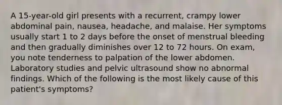 A 15-year-old girl presents with a recurrent, crampy lower abdominal pain, nausea, headache, and malaise. Her symptoms usually start 1 to 2 days before the onset of menstrual bleeding and then gradually diminishes over 12 to 72 hours. On exam, you note tenderness to palpation of the lower abdomen. Laboratory studies and pelvic ultrasound show no abnormal findings. Which of the following is the most likely cause of this patient's symptoms?