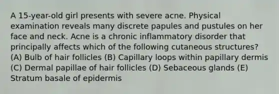 A 15-year-old girl presents with severe acne. Physical examination reveals many discrete papules and pustules on her face and neck. Acne is a chronic inflammatory disorder that principally affects which of the following cutaneous structures? (A) Bulb of hair follicles (B) Capillary loops within papillary dermis (C) Dermal papillae of hair follicles (D) Sebaceous glands (E) Stratum basale of epidermis