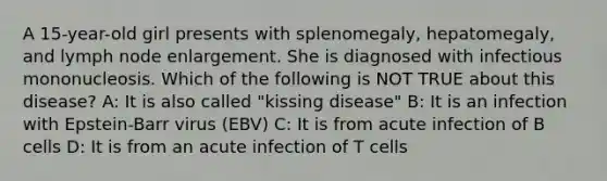 A 15-year-old girl presents with splenomegaly, hepatomegaly, and lymph node enlargement. She is diagnosed with infectious mononucleosis. Which of the following is NOT TRUE about this disease? A: It is also called "kissing disease" B: It is an infection with Epstein-Barr virus (EBV) C: It is from acute infection of B cells D: It is from an acute infection of T cells