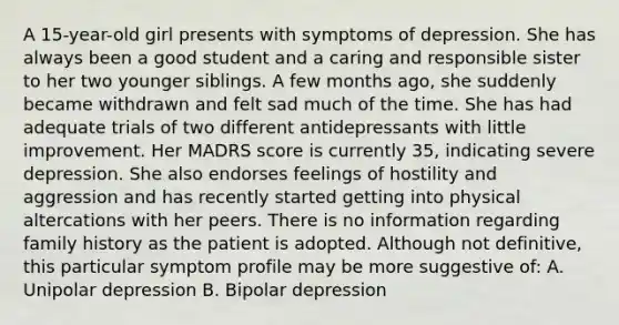 A 15-year-old girl presents with symptoms of depression. She has always been a good student and a caring and responsible sister to her two younger siblings. A few months ago, she suddenly became withdrawn and felt sad much of the time. She has had adequate trials of two different antidepressants with little improvement. Her MADRS score is currently 35, indicating severe depression. She also endorses feelings of hostility and aggression and has recently started getting into physical altercations with her peers. There is no information regarding family history as the patient is adopted. Although not definitive, this particular symptom profile may be more suggestive of: A. Unipolar depression B. Bipolar depression