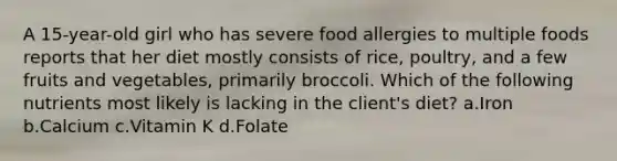 A 15-year-old girl who has severe food allergies to multiple foods reports that her diet mostly consists of rice, poultry, and a few fruits and vegetables, primarily broccoli. Which of the following nutrients most likely is lacking in the client's diet? a.Iron b.Calcium c.Vitamin K d.Folate