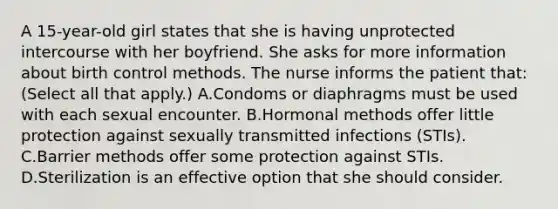 A 15-year-old girl states that she is having unprotected intercourse with her boyfriend. She asks for more information about birth control methods. The nurse informs the patient that: (Select all that apply.) A.Condoms or diaphragms must be used with each sexual encounter. B.Hormonal methods offer little protection against sexually transmitted infections (STIs). C.Barrier methods offer some protection against STIs. D.Sterilization is an effective option that she should consider.