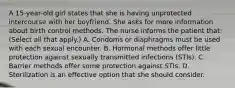 A 15-year-old girl states that she is having unprotected intercourse with her boyfriend. She asks for more information about birth control methods. The nurse informs the patient that: (Select all that apply.) A. Condoms or diaphragms must be used with each sexual encounter. B. Hormonal methods offer little protection against sexually transmitted infections (STIs). C. Barrier methods offer some protection against STIs. D. Sterilization is an effective option that she should consider.