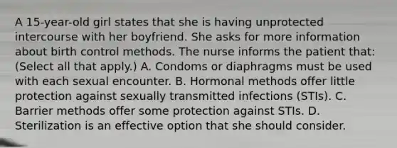 A 15-year-old girl states that she is having unprotected intercourse with her boyfriend. She asks for more information about birth control methods. The nurse informs the patient that: (Select all that apply.) A. Condoms or diaphragms must be used with each sexual encounter. B. Hormonal methods offer little protection against sexually transmitted infections (STIs). C. Barrier methods offer some protection against STIs. D. Sterilization is an effective option that she should consider.