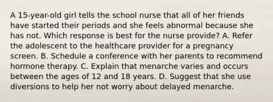 A 15-year-old girl tells the school nurse that all of her friends have started their periods and she feels abnormal because she has not. Which response is best for the nurse provide? A. Refer the adolescent to the healthcare provider for a pregnancy screen. B. Schedule a conference with her parents to recommend hormone therapy. C. Explain that menarche varies and occurs between the ages of 12 and 18 years. D. Suggest that she use diversions to help her not worry about delayed menarche.