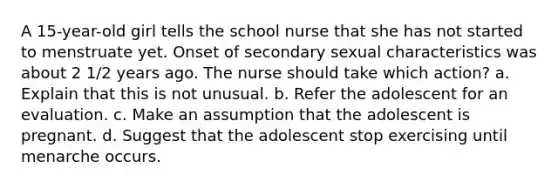 A 15-year-old girl tells the school nurse that she has not started to menstruate yet. Onset of secondary sexual characteristics was about 2 1/2 years ago. The nurse should take which action? a. Explain that this is not unusual. b. Refer the adolescent for an evaluation. c. Make an assumption that the adolescent is pregnant. d. Suggest that the adolescent stop exercising until menarche occurs.