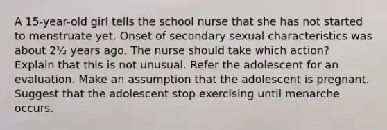 A 15-year-old girl tells the school nurse that she has not started to menstruate yet. Onset of secondary sexual characteristics was about 2½ years ago. The nurse should take which action? Explain that this is not unusual. Refer the adolescent for an evaluation. Make an assumption that the adolescent is pregnant. Suggest that the adolescent stop exercising until menarche occurs.