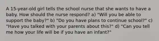 A 15-year-old girl tells the school nurse that she wants to have a baby. How should the nurse respond? a) "Will you be able to support the baby?" b) "Do you have plans to continue school?" c) "Have you talked with your parents about this?" d) "Can you tell me how your life will be if you have an infant?"