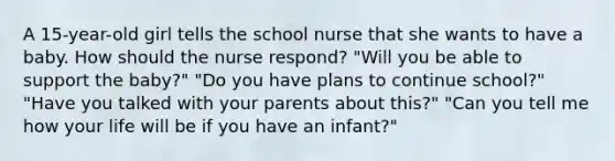 A 15-year-old girl tells the school nurse that she wants to have a baby. How should the nurse respond? "Will you be able to support the baby?" "Do you have plans to continue school?" "Have you talked with your parents about this?" "Can you tell me how your life will be if you have an infant?"